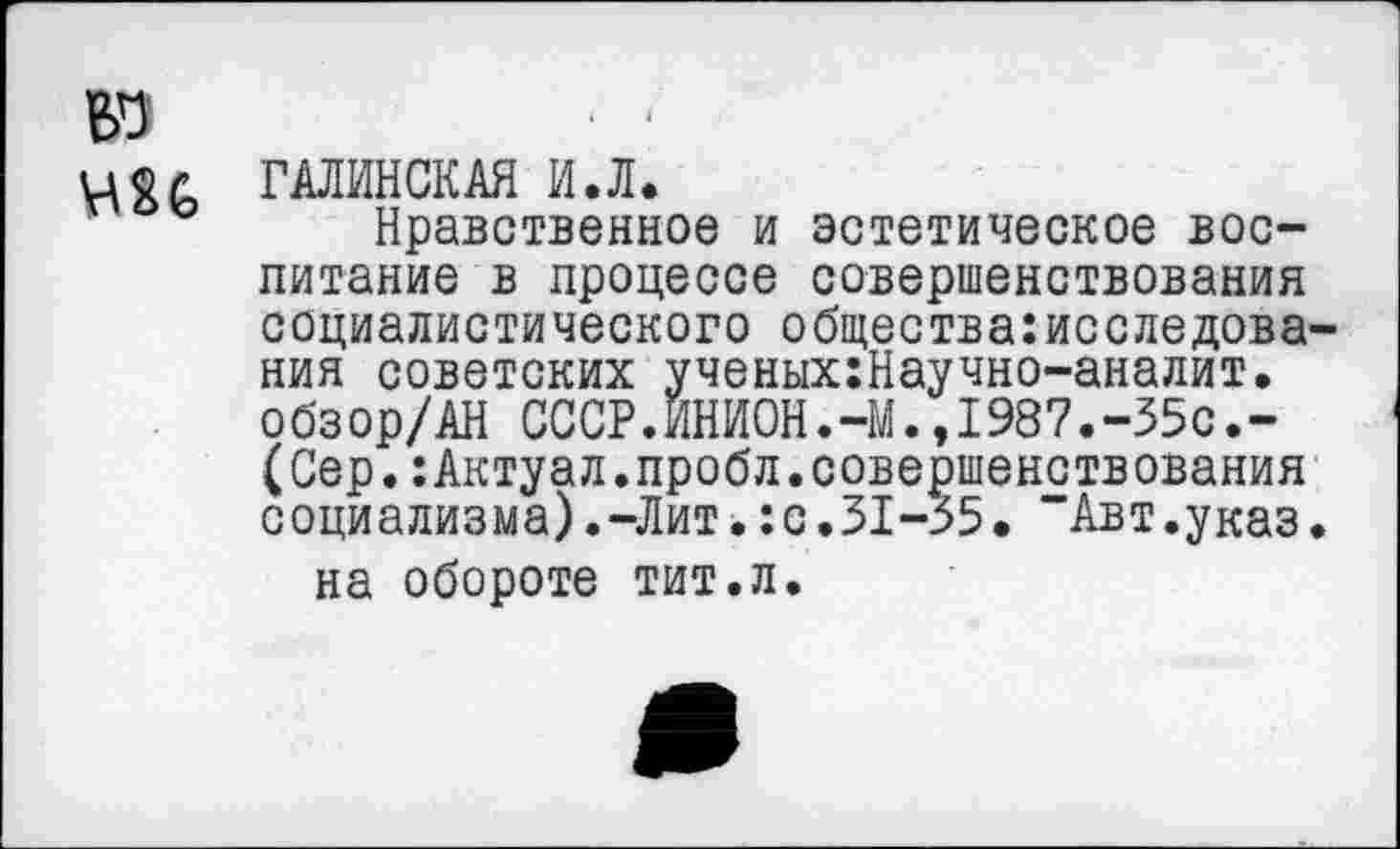 ﻿ГАЛИНСКАЯ И.Л.
Нравственное и эстетическое воспитание в процессе совершенствования социалистического общества:исследова ния советских ученых:Научно-аналит. обзор/АН СССР.ИНИ0Н.-М.,1987.-35с.-(Сер.:Актуал.пробл.совершенствования социализма).-Лит.:с.31-35. “Авт.указ на обороте тит.л.